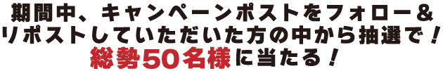 
期間中キャンペーンポストをフォロー＆リポストしていただいた方の中から抽選で総勢50名様に当たる